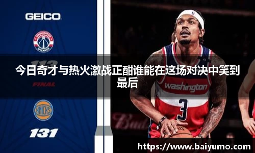 今日奇才与热火激战正酣谁能在这场对决中笑到最后